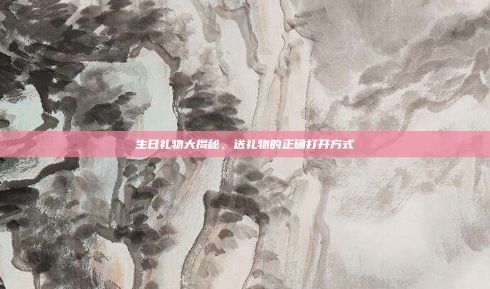 生日礼物大揭秘，送礼物的正确打开方式
