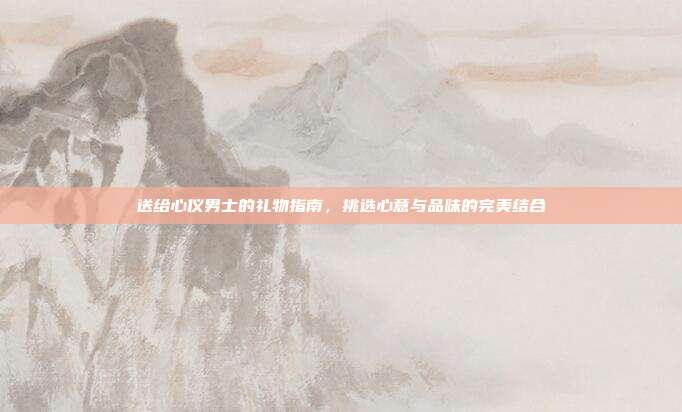 送给心仪男士的礼物指南，挑选心意与品味的完美结合