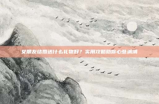 女朋友结婚送什么礼物好？实用攻略助你心意满满