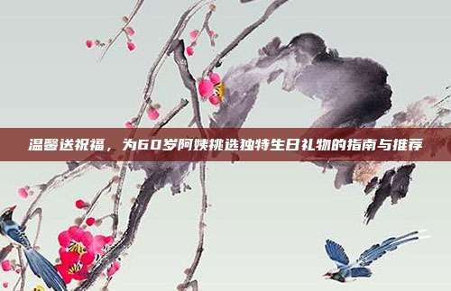 温馨送祝福，为60岁阿姨挑选独特生日礼物的指南与推荐