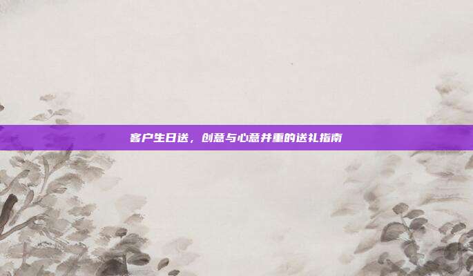 客户生日送，创意与心意并重的送礼指南
