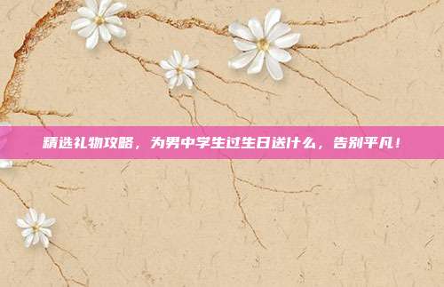 精选礼物攻略，为男中学生过生日送什么，告别平凡！