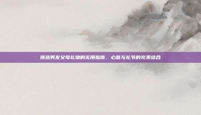 挑选男友父母礼物的实用指南，心意与礼节的完美结合