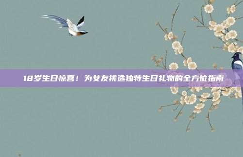 🎉18岁生日惊喜！为女友挑选独特生日礼物的全方位指南🎁