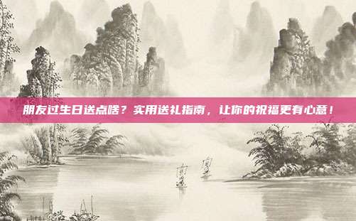 朋友过生日送点啥？实用送礼指南，让你的祝福更有心意！