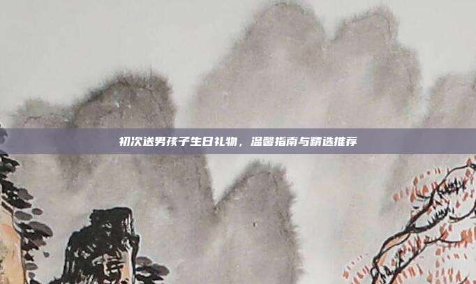 初次送男孩子生日礼物，温馨指南与精选推荐