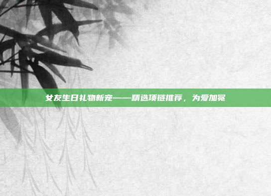 女友生日礼物新宠——精选项链推荐，为爱加冕