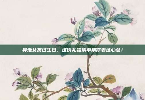 异地女友过生日，这份礼物清单帮你表达心意！