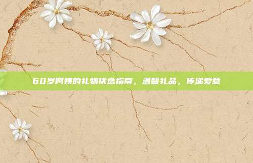 60岁阿姨的礼物挑选指南，温馨礼品，传递爱意