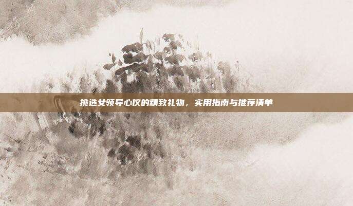 挑选女领导心仪的精致礼物，实用指南与推荐清单
