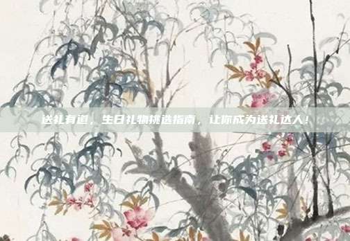 送礼有道，生日礼物挑选指南，让你成为送礼达人！