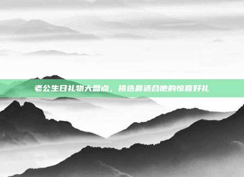 老公生日礼物大盘点，挑选最适合他的惊喜好礼