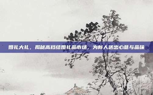 婚礼大礼，揭秘高档结婚礼品市场，为新人送出心意与品味