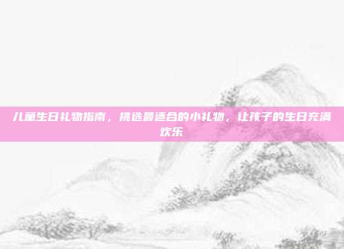 儿童生日礼物指南，挑选最适合的小礼物，让孩子的生日充满欢乐