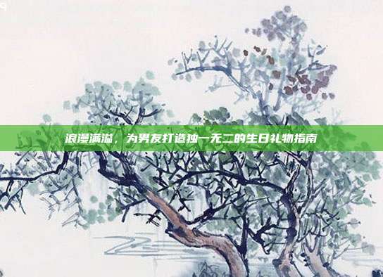 浪漫满溢，为男友打造独一无二的生日礼物指南