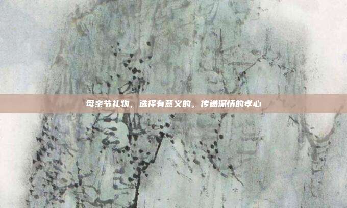 母亲节礼物，选择有意义的，传递深情的孝心
