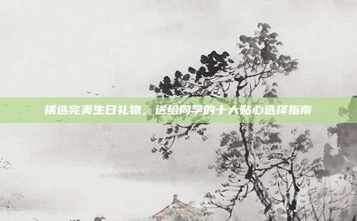 挑选完美生日礼物，送给同学的十大贴心选择指南
