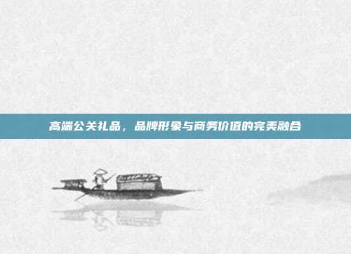 高端公关礼品，品牌形象与商务价值的完美融合