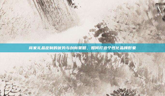 商家礼品定制的优势与创新策略，如何打造个性化品牌形象