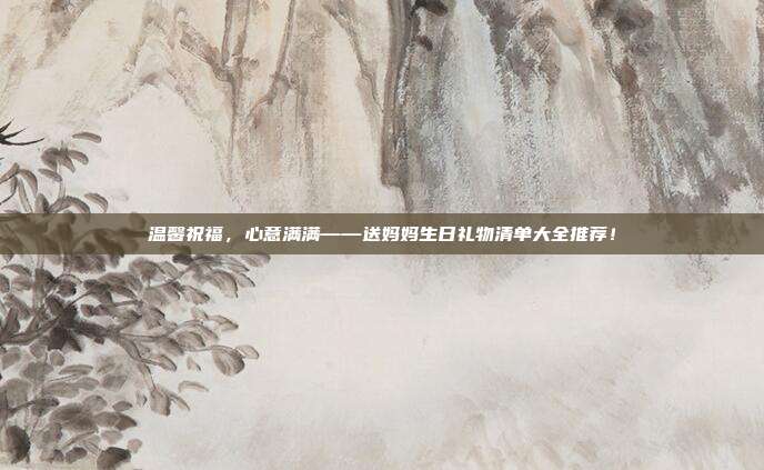 温馨祝福，心意满满——送妈妈生日礼物清单大全推荐！