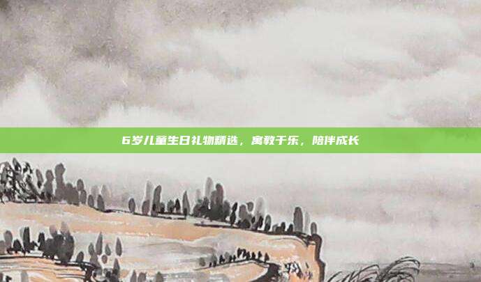 6岁儿童生日礼物精选，寓教于乐，陪伴成长
