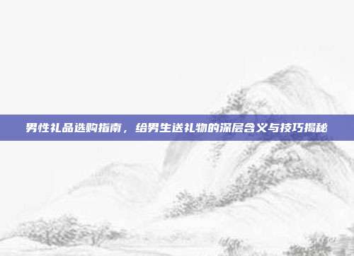 男性礼品选购指南，给男生送礼物的深层含义与技巧揭秘
