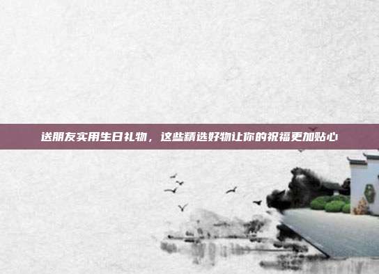 送朋友实用生日礼物，这些精选好物让你的祝福更加贴心