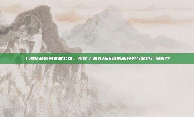 上海礼品贸易有限公司，揭秘上海礼品市场的新趋势与精选产品推荐
