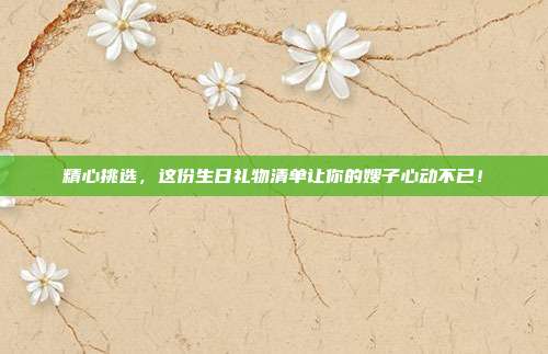 精心挑选，这份生日礼物清单让你的嫂子心动不已！