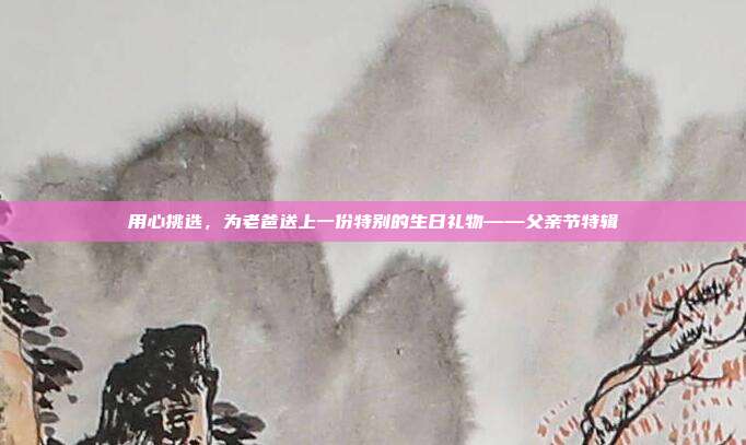 用心挑选，为老爸送上一份特别的生日礼物——父亲节特辑