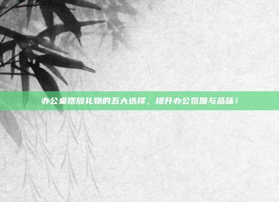 办公桌摆放礼物的五大选择，提升办公氛围与品味！