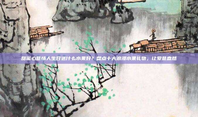 甜蜜心意情人生日送什么水果好？盘点十大浪漫水果礼物，让爱意盎然