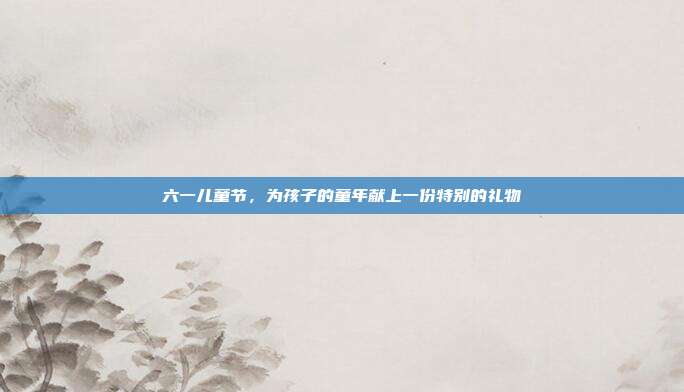 六一儿童节，为孩子的童年献上一份特别的礼物