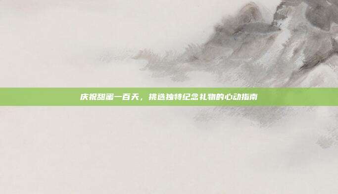 庆祝甜蜜一百天，挑选独特纪念礼物的心动指南