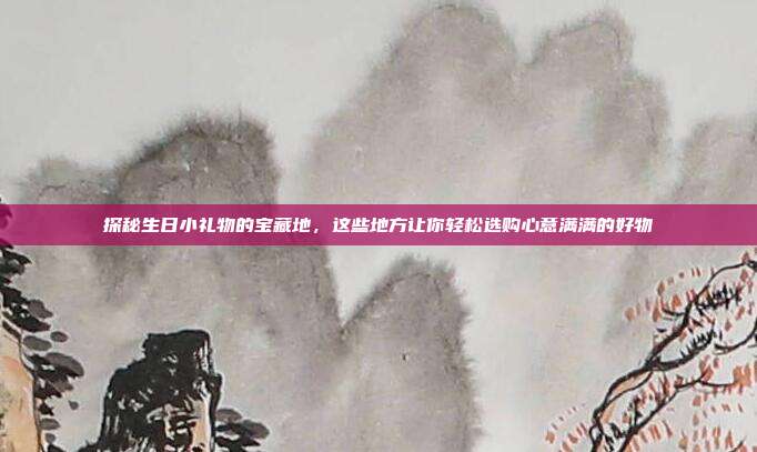 探秘生日小礼物的宝藏地，这些地方让你轻松选购心意满满的好物