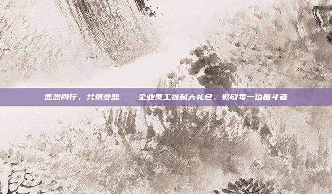 感恩同行，共筑梦想——企业员工福利大礼包，致敬每一位奋斗者