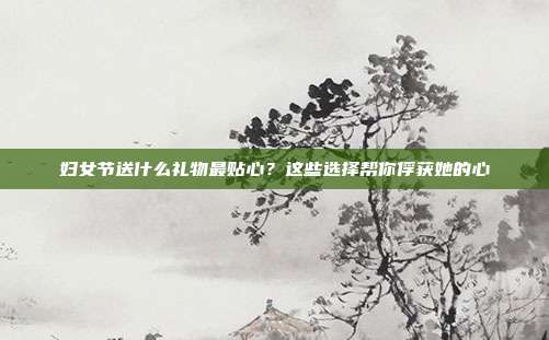 妇女节送什么礼物最贴心？这些选择帮你俘获她的心
