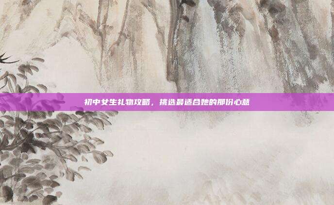 初中女生礼物攻略，挑选最适合她的那份心意