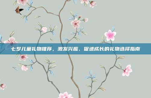 七岁儿童礼物推荐，激发兴趣、促进成长的礼物选择指南