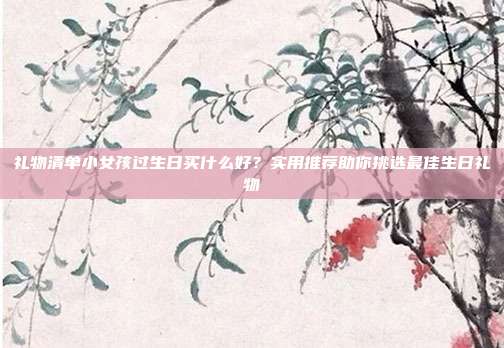 礼物清单小女孩过生日买什么好？实用推荐助你挑选最佳生日礼物