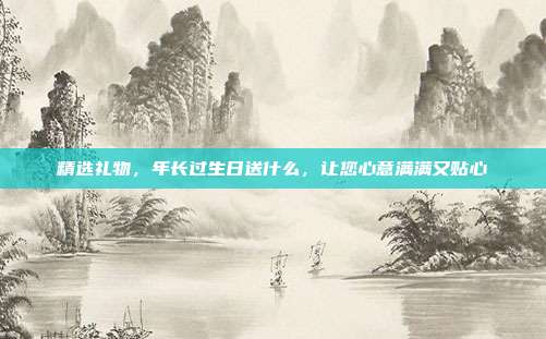 精选礼物，年长过生日送什么，让您心意满满又贴心