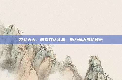开业大吉！精选开店礼品，助力新店扬帆起航