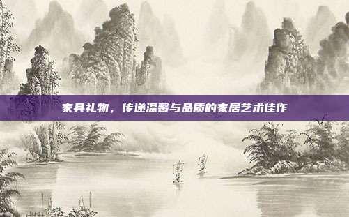 家具礼物，传递温馨与品质的家居艺术佳作