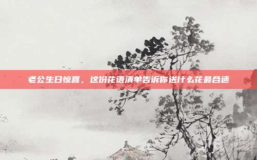老公生日惊喜，这份花语清单告诉你送什么花最合适