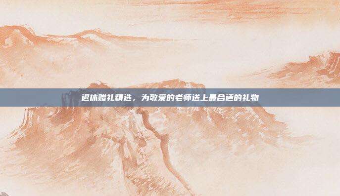 退休赠礼精选，为敬爱的老师送上最合适的礼物