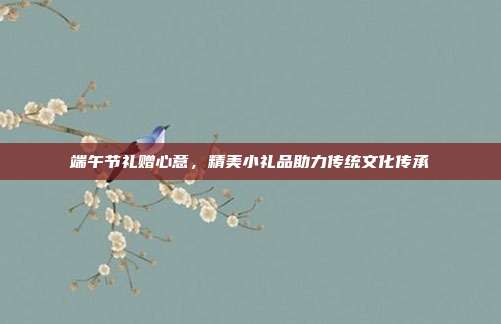 端午节礼赠心意，精美小礼品助力传统文化传承