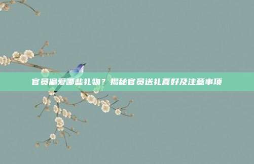 官员偏爱哪些礼物？揭秘官员送礼喜好及注意事项