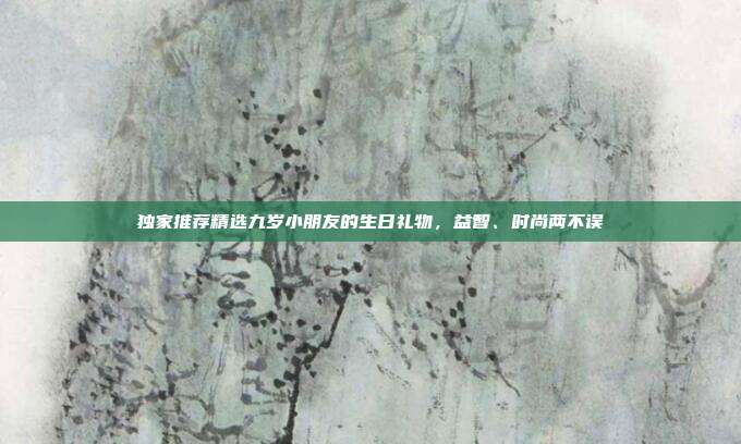 独家推荐精选九岁小朋友的生日礼物，益智、时尚两不误