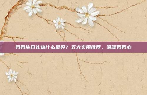 妈妈生日礼物什么最好？五大实用推荐，温暖妈妈心