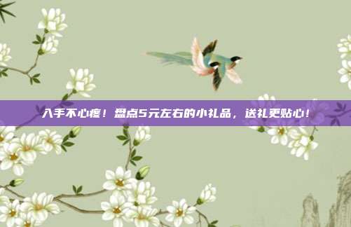 入手不心疼！盘点5元左右的小礼品，送礼更贴心！